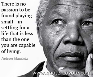 There is no passiong to be found playing small - in settling for a life that is less than the one you are capable of living